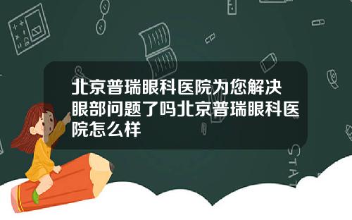 北京普瑞眼科医院为您解决眼部问题了吗北京普瑞眼科医院怎么样