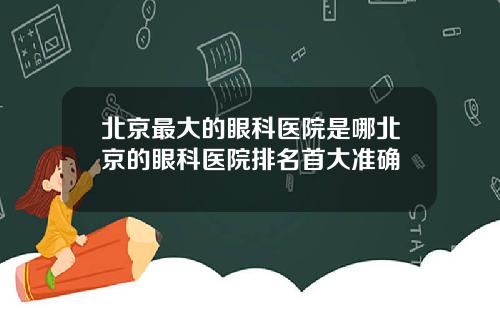 北京最大的眼科医院是哪北京的眼科医院排名首大准确