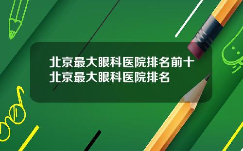 北京最大眼科医院排名前十北京最大眼科医院排名