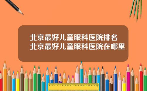 北京最好儿童眼科医院排名北京最好儿童眼科医院在哪里