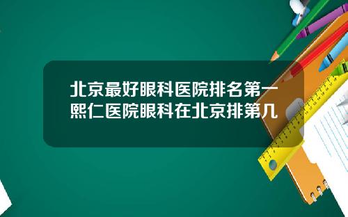 北京最好眼科医院排名第一熙仁医院眼科在北京排第几