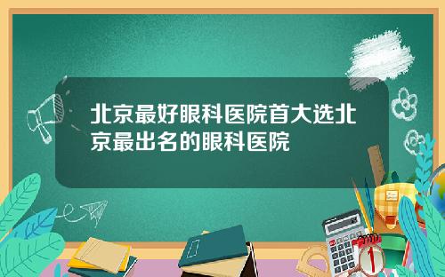 北京最好眼科医院首大选北京最出名的眼科医院