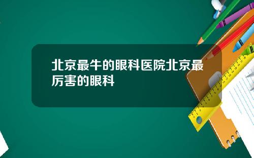 北京最牛的眼科医院北京最厉害的眼科