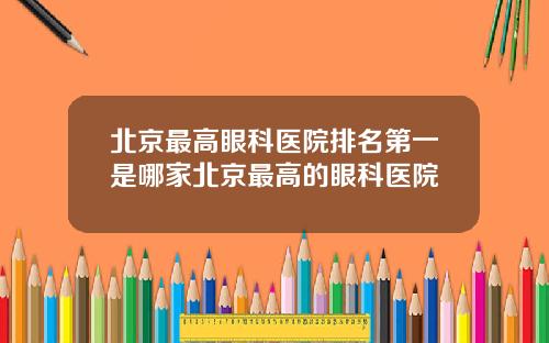北京最高眼科医院排名第一是哪家北京最高的眼科医院
