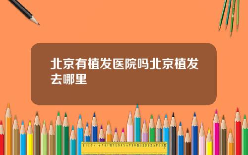 北京有植发医院吗北京植发去哪里