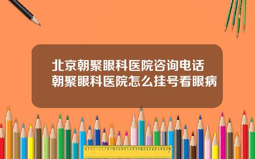 北京朝聚眼科医院咨询电话朝聚眼科医院怎么挂号看眼病