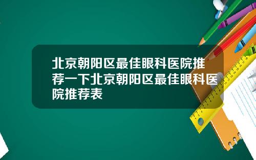 北京朝阳区最佳眼科医院推荐一下北京朝阳区最佳眼科医院推荐表
