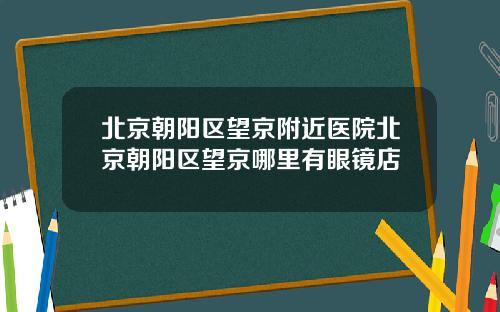 北京朝阳区望京附近医院北京朝阳区望京哪里有眼镜店