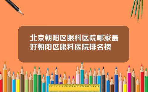 北京朝阳区眼科医院哪家最好朝阳区眼科医院排名榜