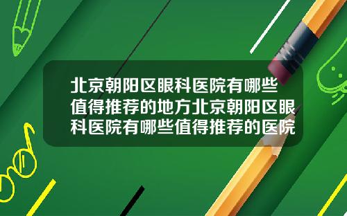 北京朝阳区眼科医院有哪些值得推荐的地方北京朝阳区眼科医院有哪些值得推荐的医院