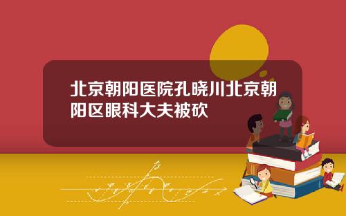 北京朝阳医院孔晓川北京朝阳区眼科大夫被砍