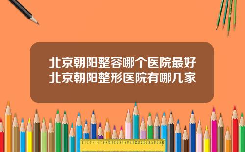 北京朝阳整容哪个医院最好北京朝阳整形医院有哪几家