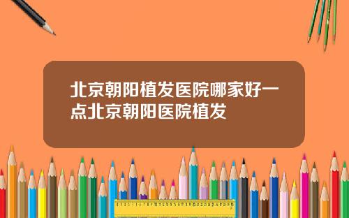 北京朝阳植发医院哪家好一点北京朝阳医院植发