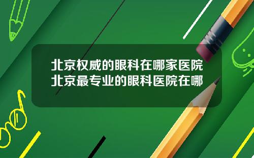 北京权威的眼科在哪家医院北京最专业的眼科医院在哪