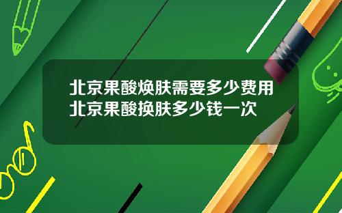 北京果酸焕肤需要多少费用北京果酸换肤多少钱一次