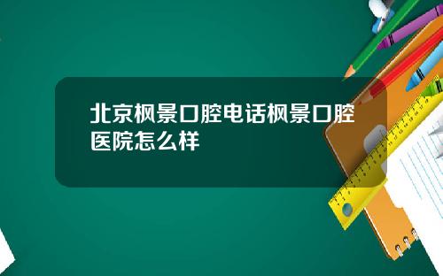 北京枫景口腔电话枫景口腔医院怎么样