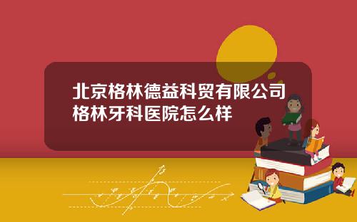 北京格林德益科贸有限公司格林牙科医院怎么样