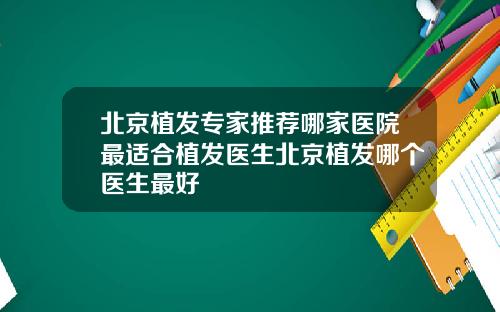 北京植发专家推荐哪家医院最适合植发医生北京植发哪个医生最好