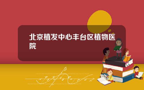北京植发中心丰台区植物医院