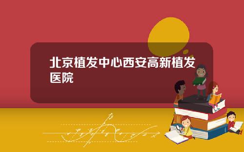 北京植发中心西安高新植发医院