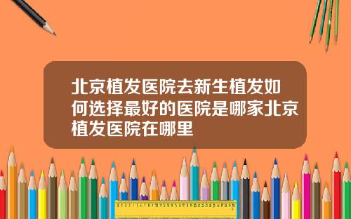 北京植发医院去新生植发如何选择最好的医院是哪家北京植发医院在哪里