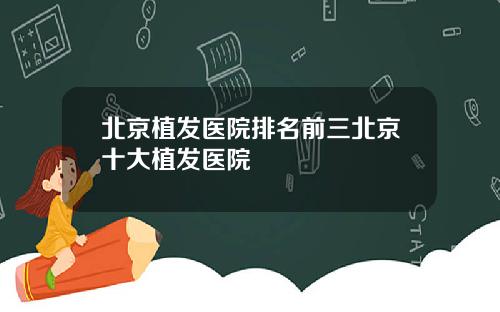 北京植发医院排名前三北京十大植发医院