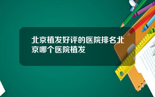 北京植发好评的医院排名北京哪个医院植发