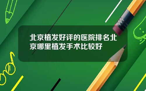 北京植发好评的医院排名北京哪里植发手术比较好