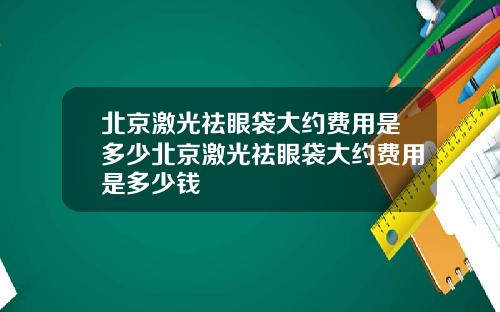 北京激光祛眼袋大约费用是多少北京激光祛眼袋大约费用是多少钱
