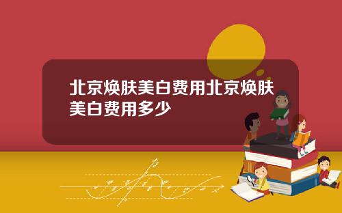 北京焕肤美白费用北京焕肤美白费用多少