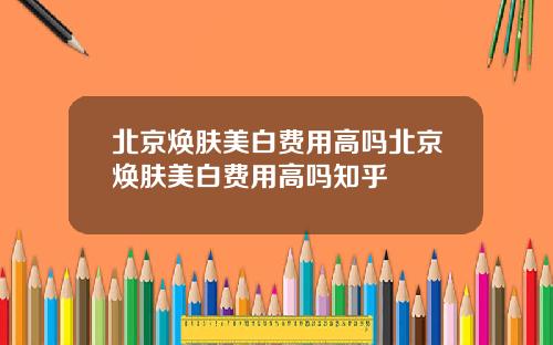 北京焕肤美白费用高吗北京焕肤美白费用高吗知乎