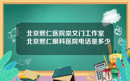 北京熙仁医院崇文门工作室北京熙仁眼科医院电话是多少