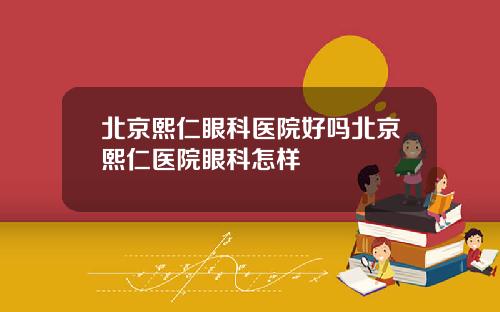 北京熙仁眼科医院好吗北京熙仁医院眼科怎样