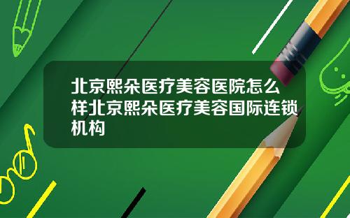 北京熙朵医疗美容医院怎么样北京熙朵医疗美容国际连锁机构