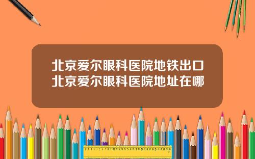 北京爱尔眼科医院地铁出口北京爱尔眼科医院地址在哪