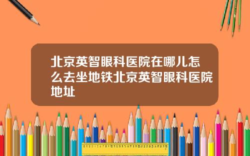 北京英智眼科医院在哪儿怎么去坐地铁北京英智眼科医院地址