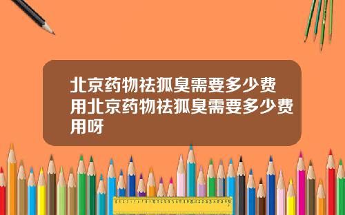 北京药物祛狐臭需要多少费用北京药物祛狐臭需要多少费用呀
