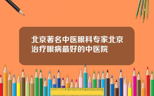 北京著名中医眼科专家北京治疗眼病最好的中医院