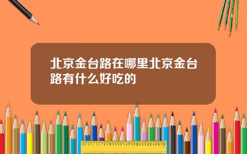 北京金台路在哪里北京金台路有什么好吃的
