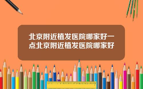 北京附近植发医院哪家好一点北京附近植发医院哪家好