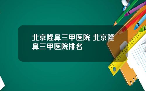北京隆鼻三甲医院 北京隆鼻三甲医院排名