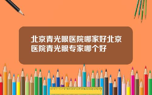 北京青光眼医院哪家好北京医院青光眼专家哪个好