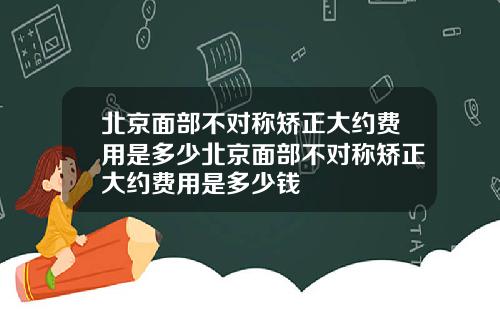 北京面部不对称矫正大约费用是多少北京面部不对称矫正大约费用是多少钱