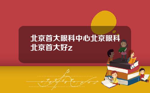 北京首大眼科中心北京眼科北京首大好z