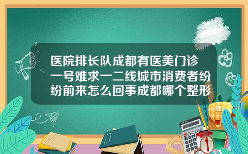 医院排长队成都有医美门诊一号难求一二线城市消费者纷纷前来怎么回事成都哪个整形医院瘦脸针效果好