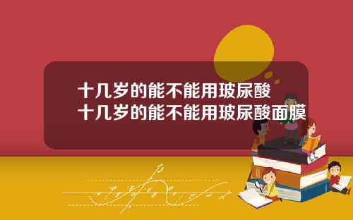 十几岁的能不能用玻尿酸 十几岁的能不能用玻尿酸面膜