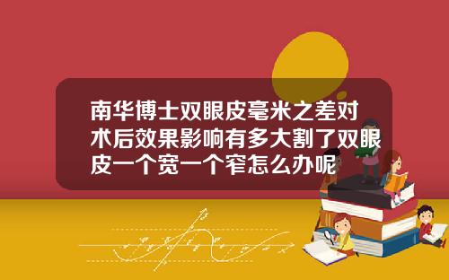 南华博士双眼皮毫米之差对术后效果影响有多大割了双眼皮一个宽一个窄怎么办呢