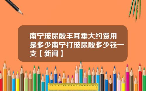 南宁玻尿酸丰耳垂大约费用是多少南宁打玻尿酸多少钱一支【新闻】