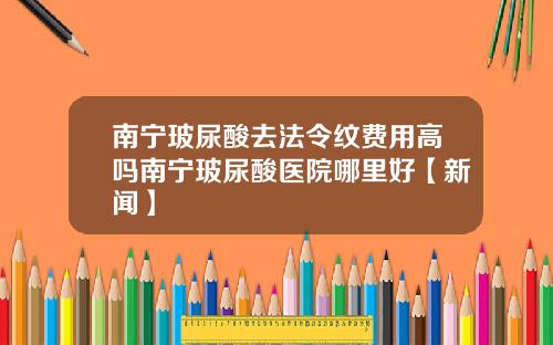 南宁玻尿酸去法令纹费用高吗南宁玻尿酸医院哪里好【新闻】