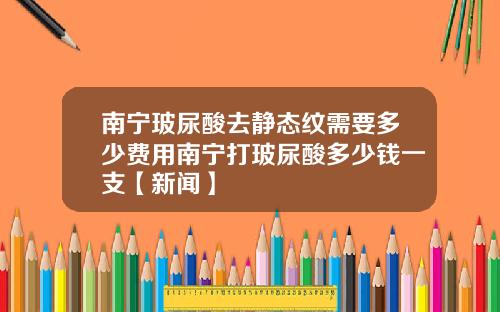 南宁玻尿酸去静态纹需要多少费用南宁打玻尿酸多少钱一支【新闻】